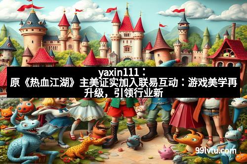 yaxin111：原《热血江湖》主美证实加入联易互动：游戏美学再升级，引领行业新风潮