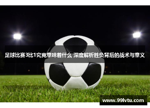 足球比赛3比1究竟意味着什么 深度解析胜负背后的战术与意义